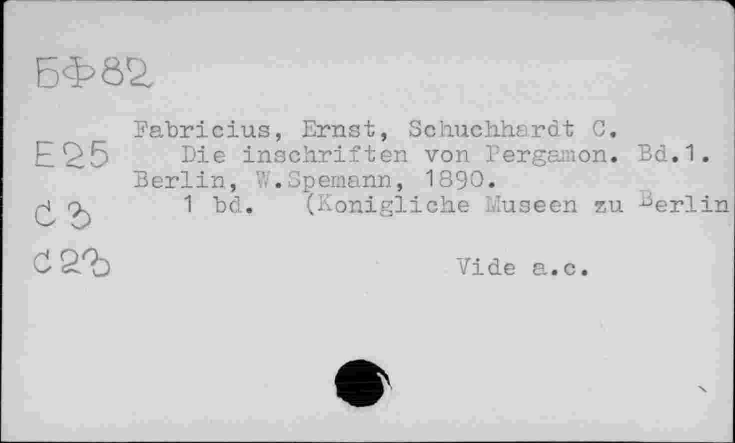 ﻿БФ02.
Е£5
Є?)
Fabricius, Ernst, Schuchhardt C.
Die Inschriften von Pergamon. Bd.1. Berlin, W.Spemann, 1890.
1 bd. (Königliche Museen zu Berlin

Vide a.с.